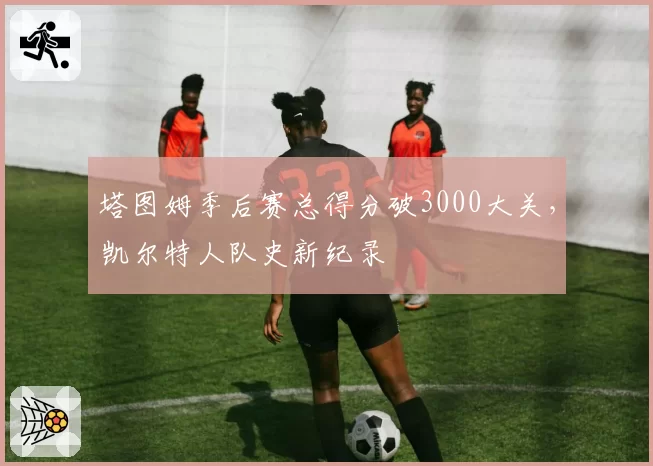 塔图姆季后赛总得分破3000大关，凯尔特人队史新纪录