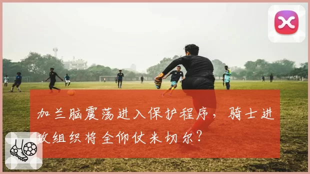 加兰脑震荡进入保护程序，骑士进攻组织将全仰仗米切尔？