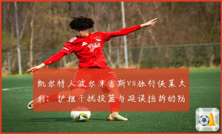 凯尔特人波尔津吉斯vs独行侠莱夫利:护框干扰投篮与延误挡拆的防守战术对比
