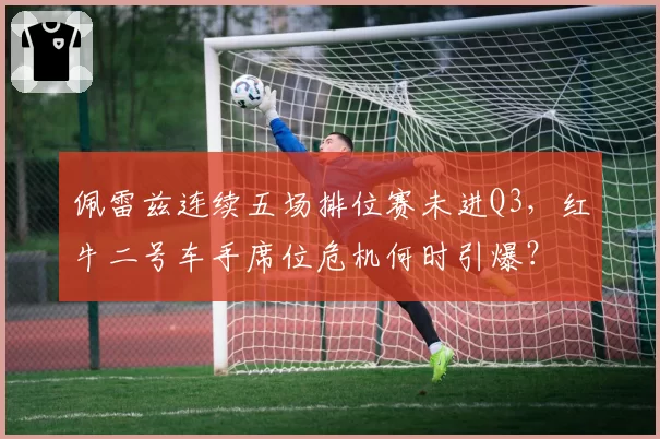 佩雷兹连续五场排位赛未进Q3，红牛二号车手席位危机何时引爆？
