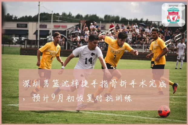 深圳男篮沈梓捷手指骨折手术完成，预计9月初恢复对抗训练
