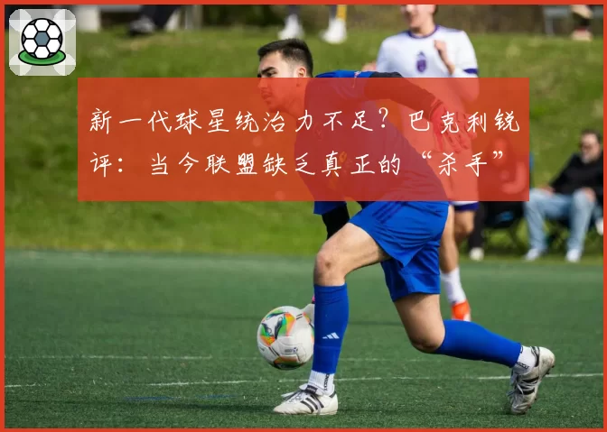 新一代球星统治力不足？巴克利锐评：当今联盟缺乏真正的“杀手”