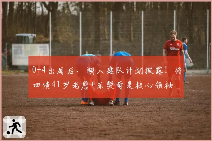 0-4出局后，湖人建队计划披露！将回馈41岁老詹+东契奇是核心领袖