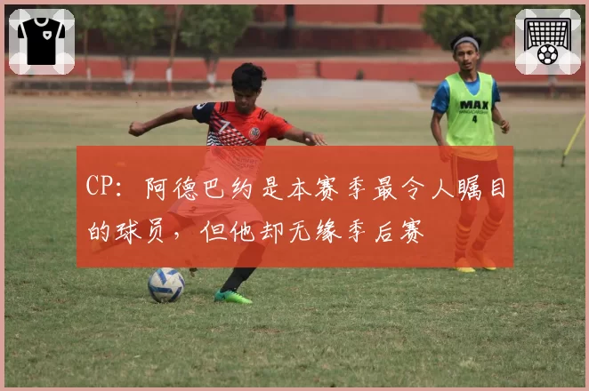 CP：阿德巴约是本赛季最令人瞩目的球员，但他却无缘季后赛