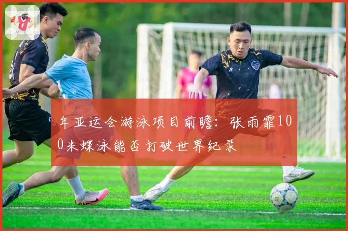 年亚运会游泳项目前瞻:张雨霏100米蝶泳能否打破世界纪录