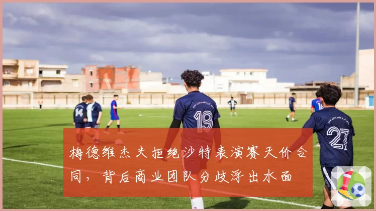 梅德维杰夫拒绝沙特表演赛天价合同，背后商业团队分歧浮出水面