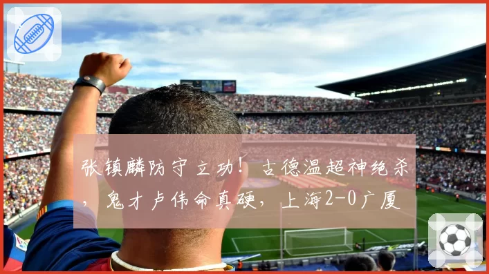 张镇麟防守立功！古德温超神绝杀，鬼才卢伟命真硬，上海2-0广厦