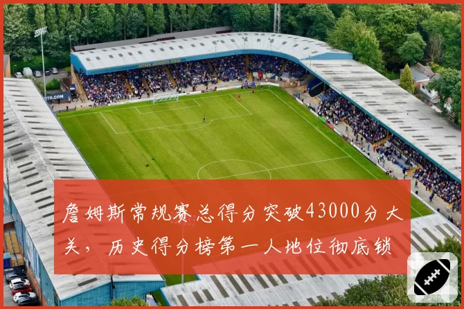 詹姆斯常规赛总得分突破43000分大关,历史得分榜第一人地位彻底锁定