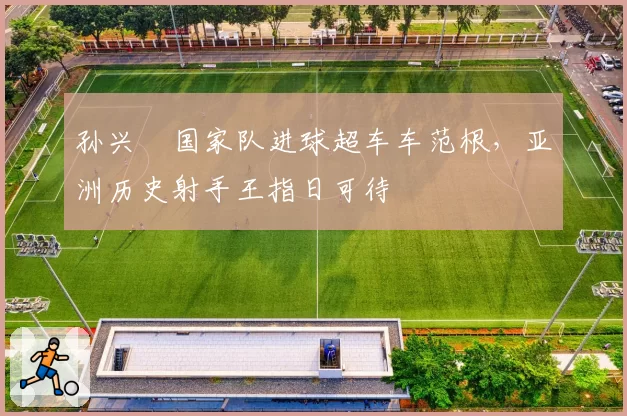 孙兴慜国家队进球超车车范根,亚洲历史射手王指日可待