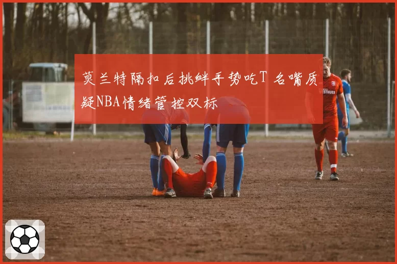 莫兰特隔扣后挑衅手势吃T 名嘴质疑NBA情绪管控双标