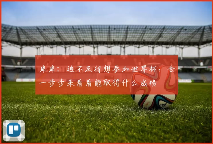 库库:迫不及待想参加世界杯,会一步步来看看能取得什么成绩