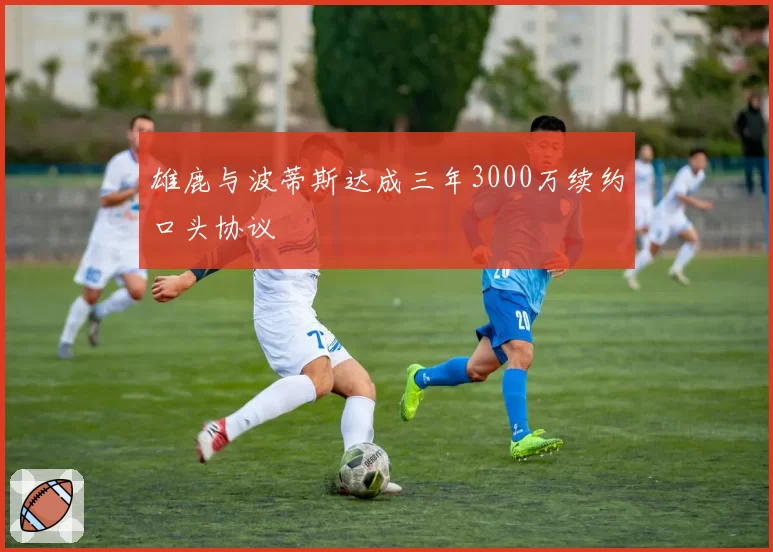 雄鹿与波蒂斯达成三年3000万续约口头协议