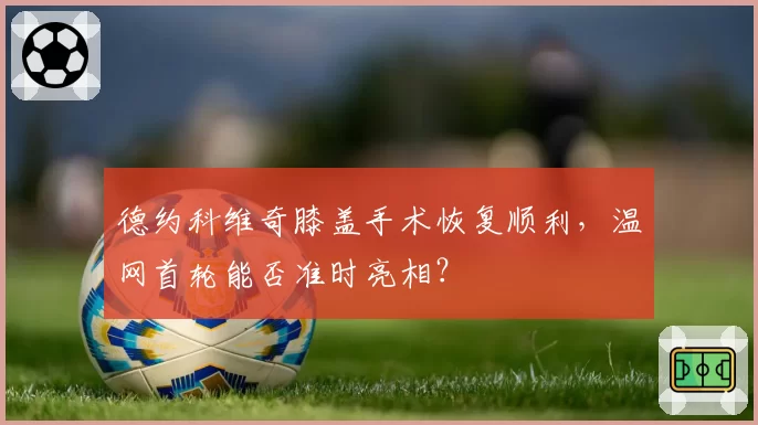 德约科维奇膝盖手术恢复顺利,温网首轮能否准时亮相?