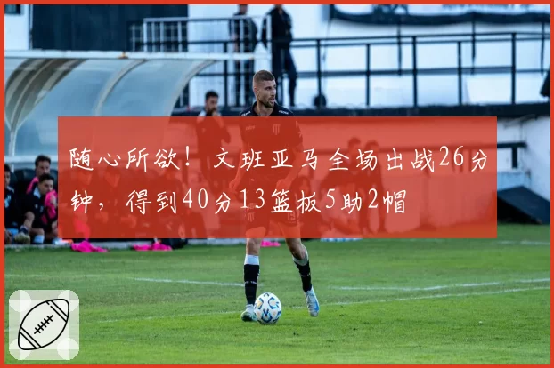 随心所欲!文班亚马全场出战26分钟,得到40分13篮板5助2帽