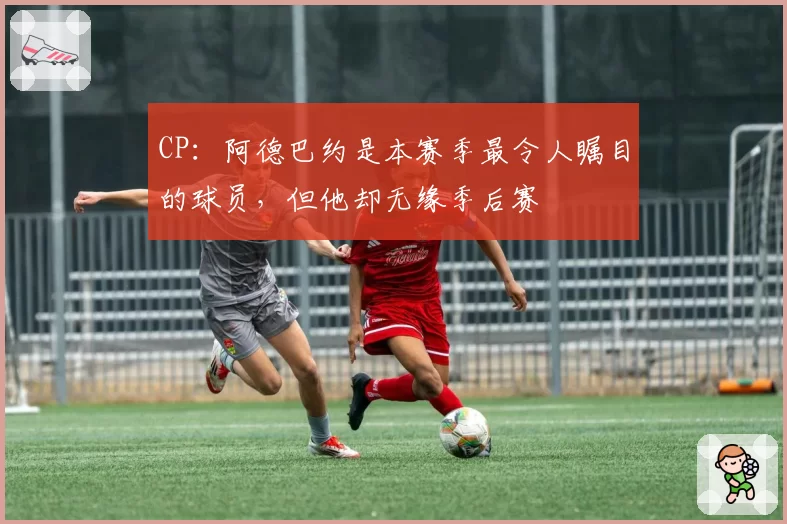 CP：阿德巴约是本赛季最令人瞩目的球员，但他却无缘季后赛