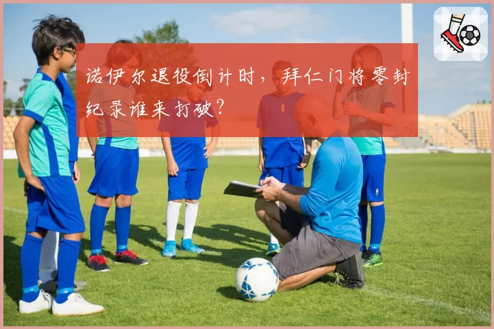 诺伊尔退役倒计时，拜仁门将零封纪录谁来打破？