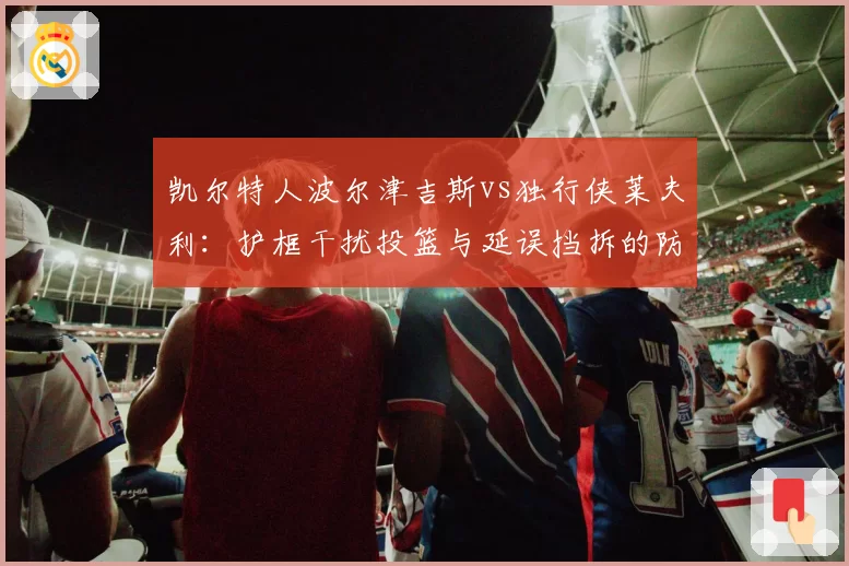 凯尔特人波尔津吉斯vs独行侠莱夫利:护框干扰投篮与延误挡拆的防守战术对比