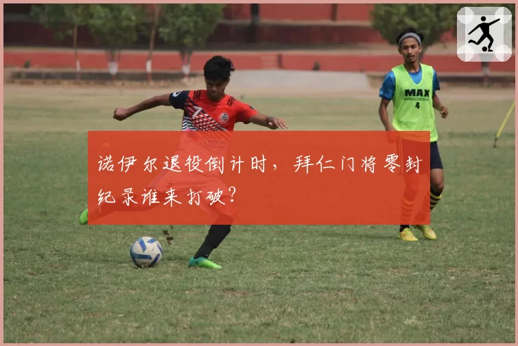 诺伊尔退役倒计时，拜仁门将零封纪录谁来打破？