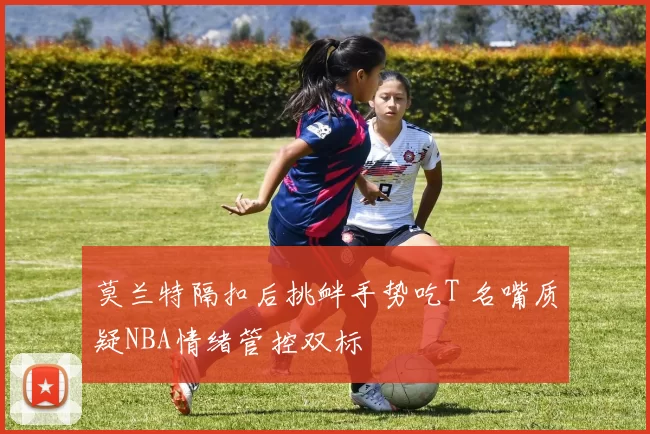 莫兰特隔扣后挑衅手势吃T 名嘴质疑NBA情绪管控双标