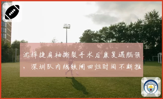 沈梓捷肩袖撕裂手术后康复遇瓶颈，深圳队内线铁闸回归时间不断推迟？