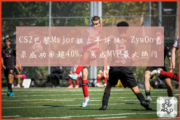 CS2巴黎Major狙击手评级：ZywOo首杀成功率超40%，或成MVP最大热门