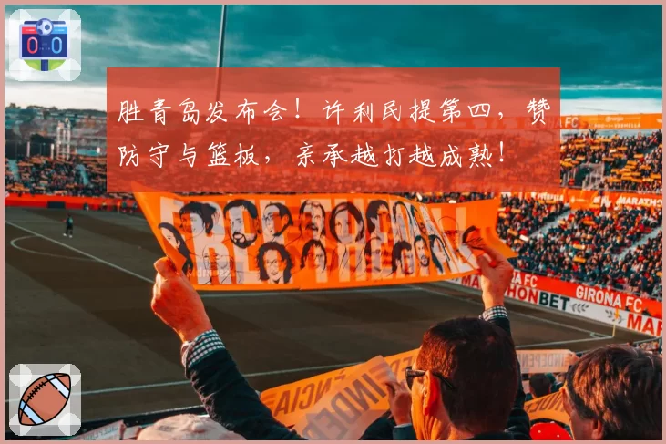 胜青岛发布会！许利民提第四，赞防守与篮板，亲承越打越成熟！