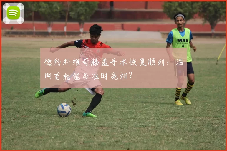 德约科维奇膝盖手术恢复顺利，温网首轮能否准时亮相？