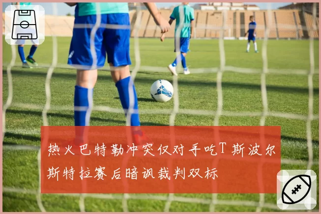 热火巴特勒冲突仅对手吃T 斯波尔斯特拉赛后暗讽裁判双标