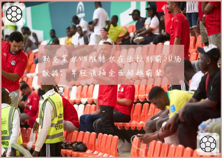 勒克莱尔vs维特尔在法拉利前50场数据：年轻领袖全面超越前辈