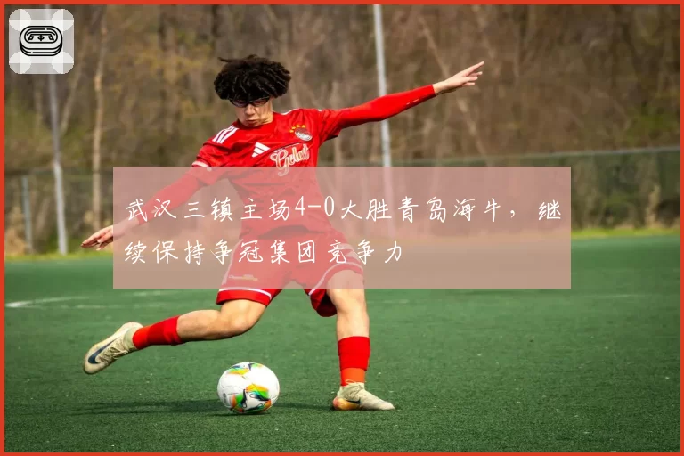 武汉三镇主场4-0大胜青岛海牛,继续保持争冠集团竞争力