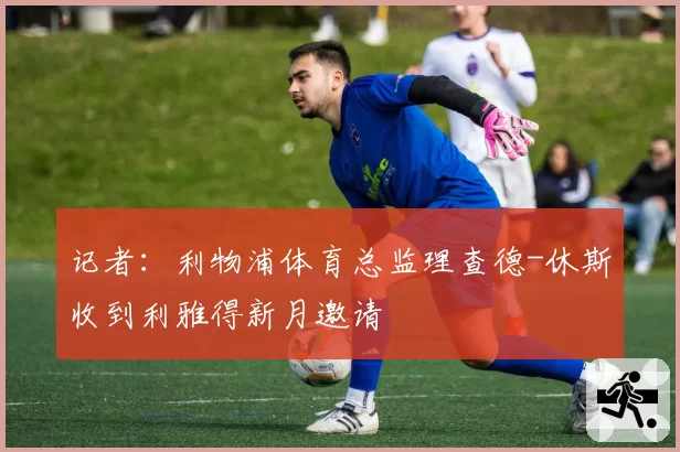 记者：利物浦体育总监理查德-休斯收到利雅得新月邀请