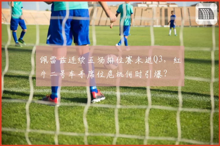 佩雷兹连续五场排位赛未进Q3，红牛二号车手席位危机何时引爆？