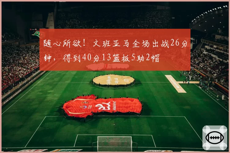随心所欲！文班亚马全场出战26分钟，得到40分13篮板5助2帽
