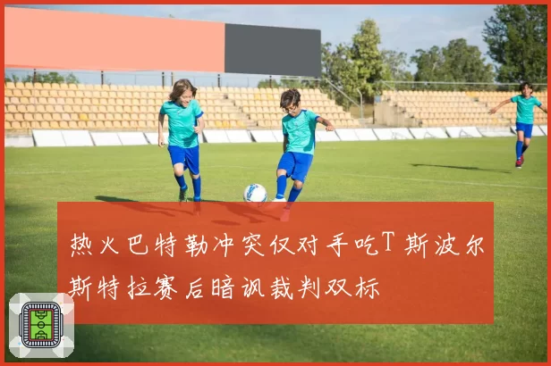 热火巴特勒冲突仅对手吃T 斯波尔斯特拉赛后暗讽裁判双标