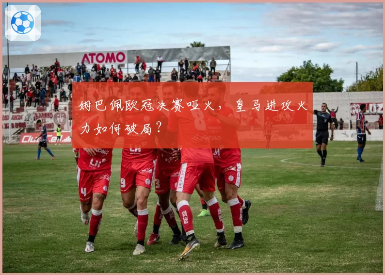姆巴佩欧冠决赛哑火，皇马进攻火力如何破局？