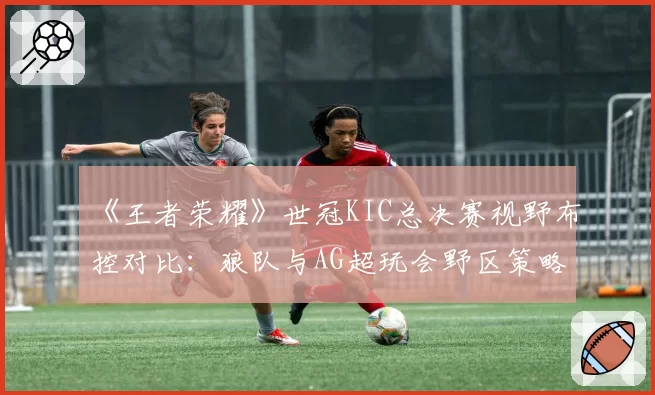 《王者荣耀》世冠KIC总决赛视野布控对比:狼队与AG超玩会野区策略分析